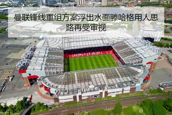 曼联锋线重组方案浮出水面滕哈格用人思路再受审视