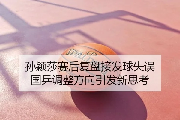 孙颖莎赛后复盘接发球失误 国乒调整方向引发新思考