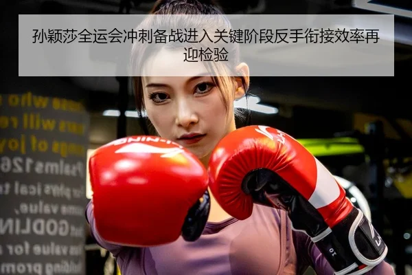 孙颖莎全运会冲刺备战进入关键阶段反手衔接效率再迎检验