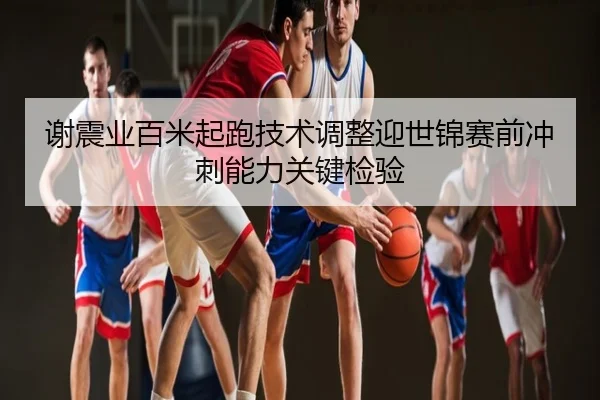 谢震业百米起跑技术调整迎世锦赛前冲刺能力关键检验