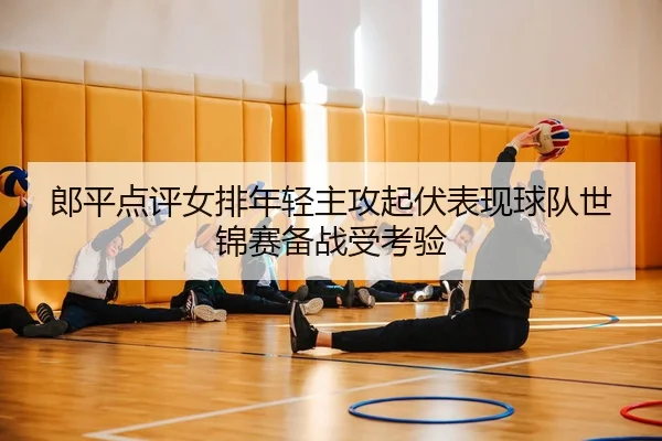 郎平点评女排年轻主攻起伏表现球队世锦赛备战受考验