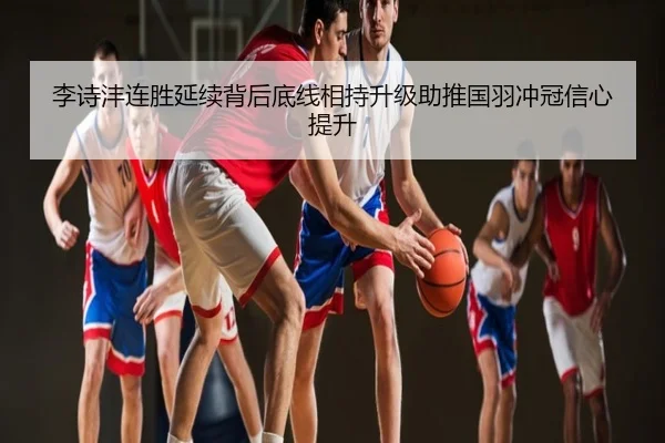 李诗沣连胜延续背后底线相持升级助推国羽冲冠信心提升